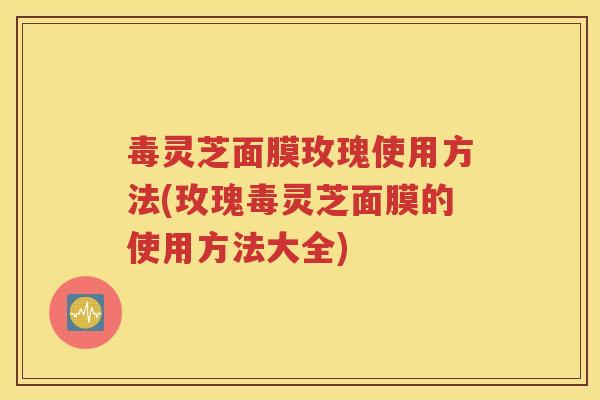 毒灵芝面膜玫瑰使用方法(玫瑰毒灵芝面膜的使用方法大全)