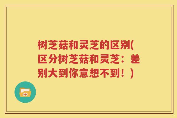 树芝菇和灵芝的区别(区分树芝菇和灵芝：差别大到你意想不到！)