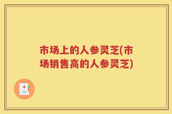 市场上的人参灵芝(市场销售高的人参灵芝)