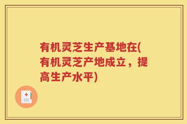 有机灵芝生产基地在(有机灵芝产地成立，提高生产水平)