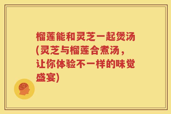 榴莲能和灵芝一起煲汤(灵芝与榴莲合煮汤，让你体验不一样的味觉盛宴)