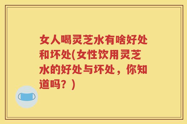女人喝灵芝水有啥好处和坏处(女性饮用灵芝水的好处与坏处，你知道吗？)