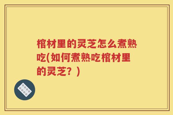 棺材里的灵芝怎么煮熟吃(如何煮熟吃棺材里的灵芝？)