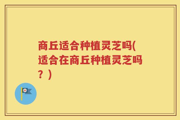 商丘适合种植灵芝吗(适合在商丘种植灵芝吗？)