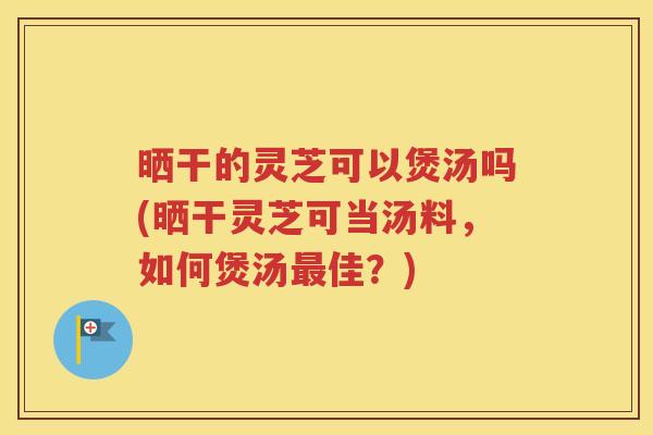 晒干的灵芝可以煲汤吗(晒干灵芝可当汤料，如何煲汤最佳？)