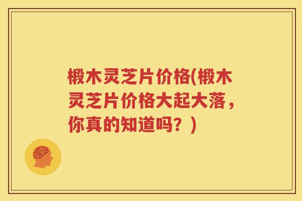 椴木灵芝片价格(椴木灵芝片价格大起大落，你真的知道吗？)