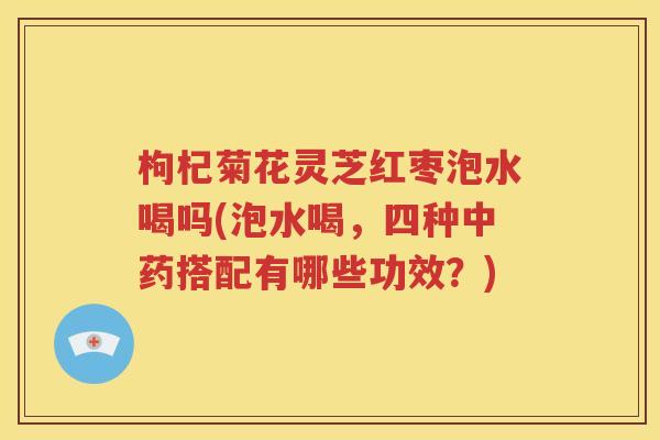 枸杞菊花灵芝红枣泡水喝吗(泡水喝，四种中药搭配有哪些功效？)