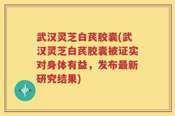 武汉灵芝白芪胶囊(武汉灵芝白芪胶囊被证实对身体有益，发布最新研究结果)