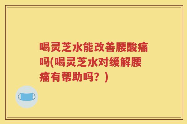 喝灵芝水能改善腰酸痛吗(喝灵芝水对缓解腰痛有帮助吗？)