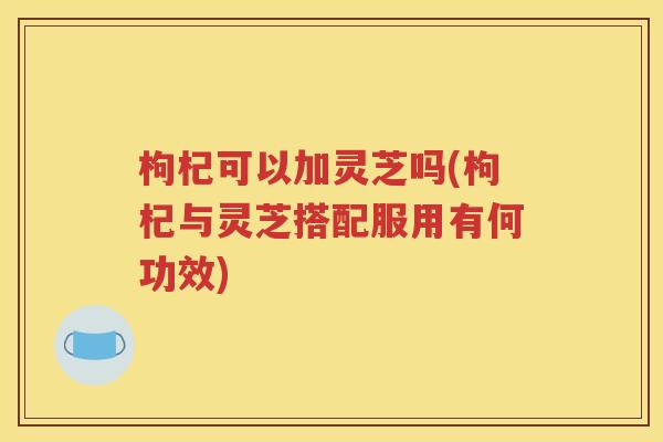 枸杞可以加灵芝吗(枸杞与灵芝搭配服用有何功效)