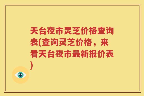 天台夜市灵芝价格查询表(查询灵芝价格，来看天台夜市最新报价表)