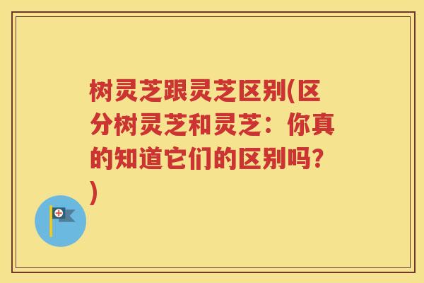 树灵芝跟灵芝区别(区分树灵芝和灵芝：你真的知道它们的区别吗？)
