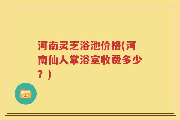 河南灵芝浴池价格(河南仙人掌浴室收费多少？)