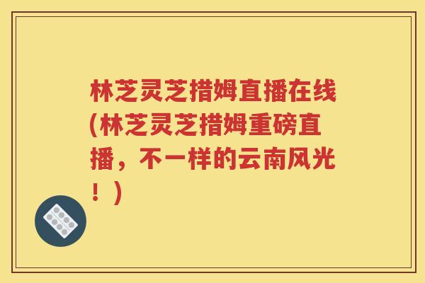 林芝灵芝措姆直播在线(林芝灵芝措姆重磅直播，不一样的云南风光！)