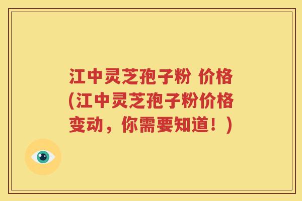 江中灵芝孢子粉 价格(江中灵芝孢子粉价格变动，你需要知道！)