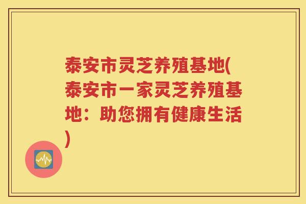 泰安市灵芝养殖基地(泰安市一家灵芝养殖基地：助您拥有健康生活)
