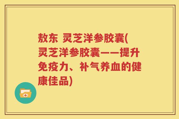 敖东 灵芝洋参胶囊(灵芝洋参胶囊——提升免疫力、补气养血的健康佳品)