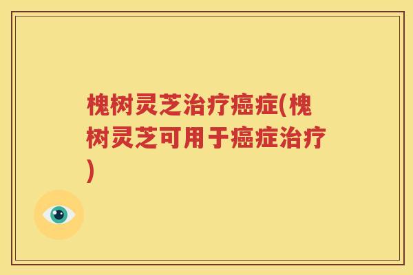 槐树灵芝治疗癌症(槐树灵芝可用于癌症治疗)