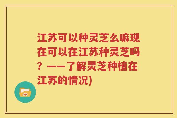 江苏可以种灵芝么嘛现在可以在江苏种灵芝吗？——了解灵芝种植在江苏的情况)