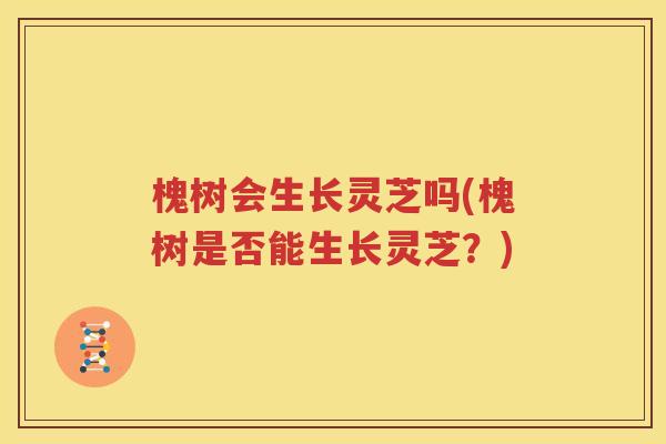 槐树会生长灵芝吗(槐树是否能生长灵芝？)