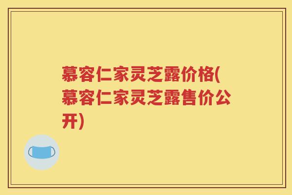 慕容仁家灵芝露价格(慕容仁家灵芝露售价公开)