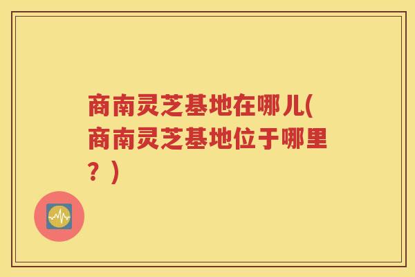 商南灵芝基地在哪儿(商南灵芝基地位于哪里？)