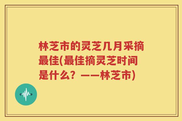 林芝市的灵芝几月采摘最佳(最佳摘灵芝时间是什么？——林芝市)
