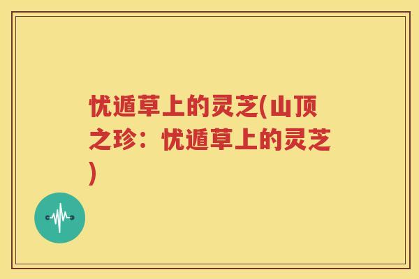 忧遁草上的灵芝(山顶之珍：忧遁草上的灵芝)