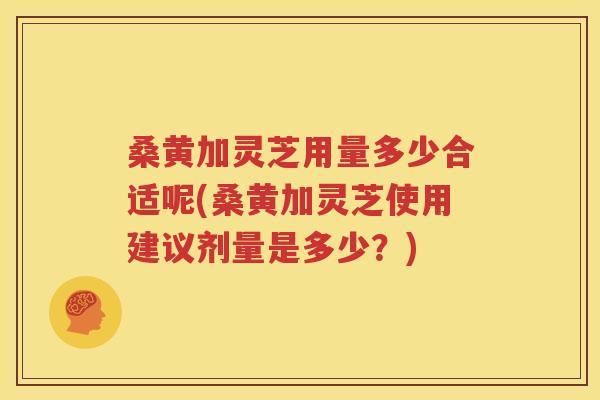 桑黄加灵芝用量多少合适呢(桑黄加灵芝使用建议剂量是多少？)