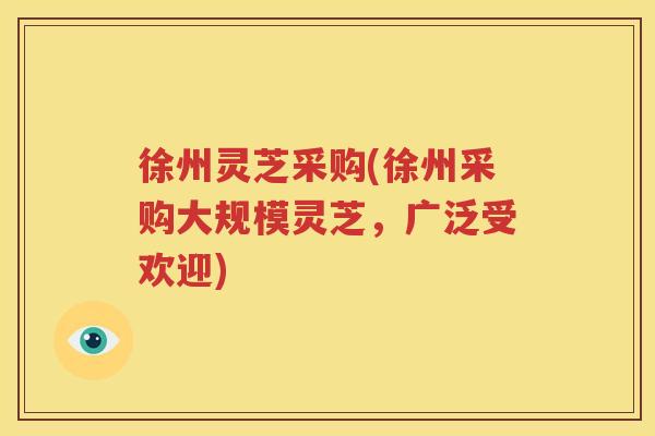 徐州灵芝采购(徐州采购大规模灵芝，广泛受欢迎)