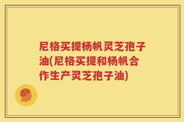 尼格买提杨帆灵芝孢子油(尼格买提和杨帆合作生产灵芝孢子油)