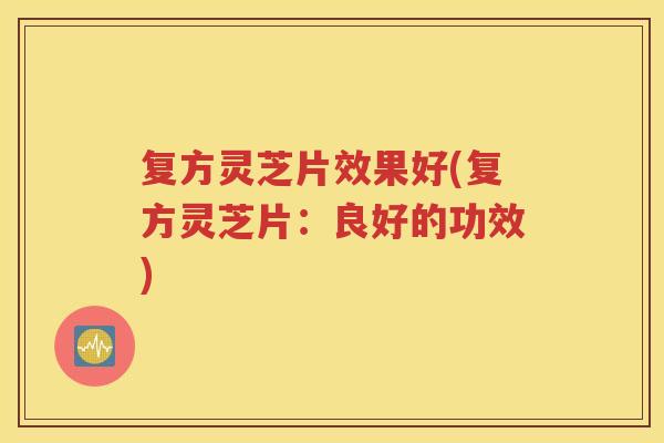 复方灵芝片效果好(复方灵芝片：良好的功效)