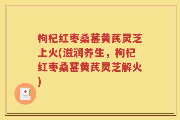 枸杞红枣桑葚黄芪灵芝上火(滋润养生，枸杞红枣桑葚黄芪灵芝解火)