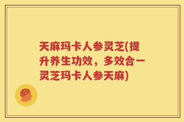 天麻玛卡人参灵芝(提升养生功效，多效合一灵芝玛卡人参天麻)