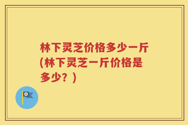 林下灵芝价格多少一斤(林下灵芝一斤价格是多少？)