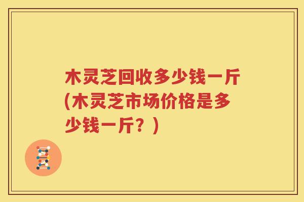 木灵芝回收多少钱一斤(木灵芝市场价格是多少钱一斤？)