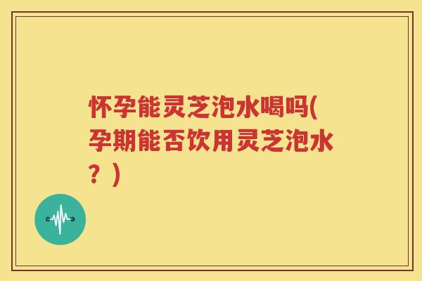 怀孕能灵芝泡水喝吗(孕期能否饮用灵芝泡水？)