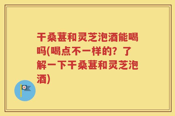 干桑葚和灵芝泡酒能喝吗(喝点不一样的？了解一下干桑葚和灵芝泡酒)