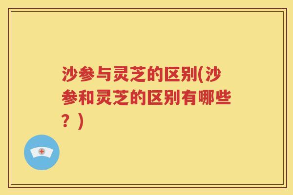 沙参与灵芝的区别(沙参和灵芝的区别有哪些？)