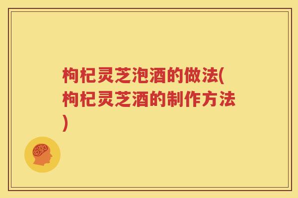 枸杞灵芝泡酒的做法(枸杞灵芝酒的制作方法)