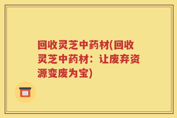 回收灵芝中药材(回收灵芝中药材：让废弃资源变废为宝)
