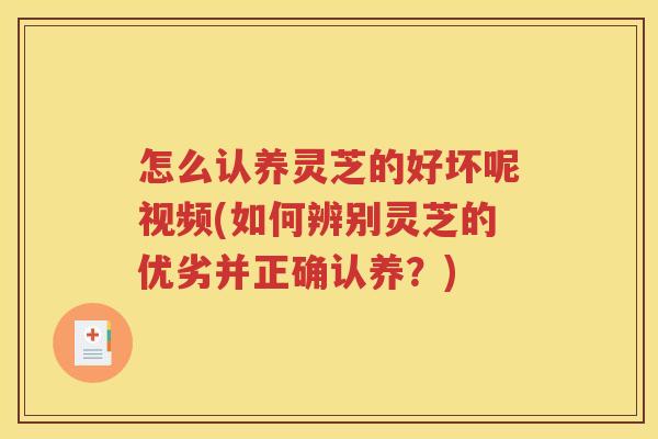 怎么认养灵芝的好坏呢视频(如何辨别灵芝的优劣并正确认养？)