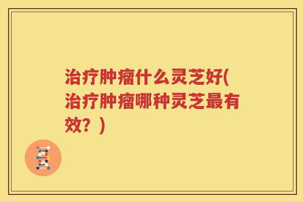 治疗肿瘤什么灵芝好(治疗肿瘤哪种灵芝最有效？)
