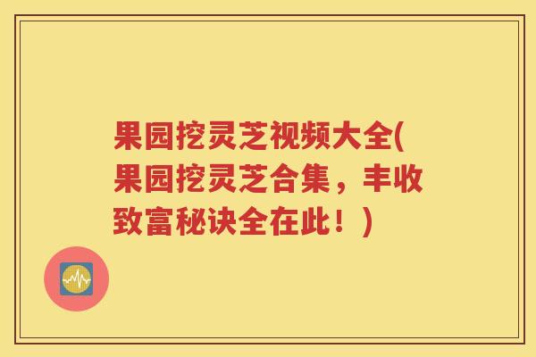 果园挖灵芝视频大全(果园挖灵芝合集，丰收致富秘诀全在此！)