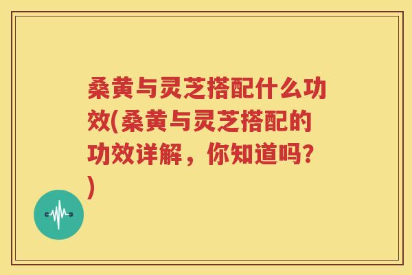 桑黄与灵芝搭配什么功效(桑黄与灵芝搭配的功效详解，你知道吗？)