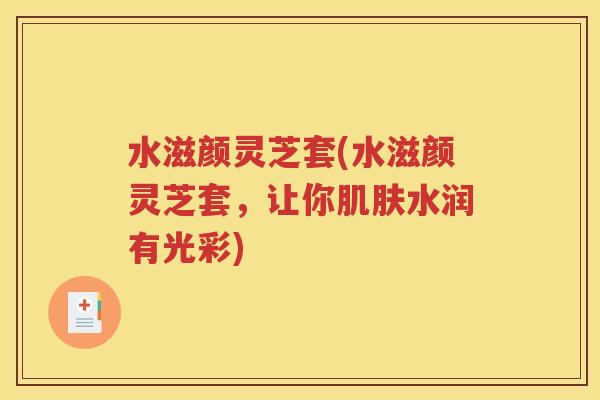 水滋颜灵芝套(水滋颜灵芝套，让你肌肤水润有光彩)