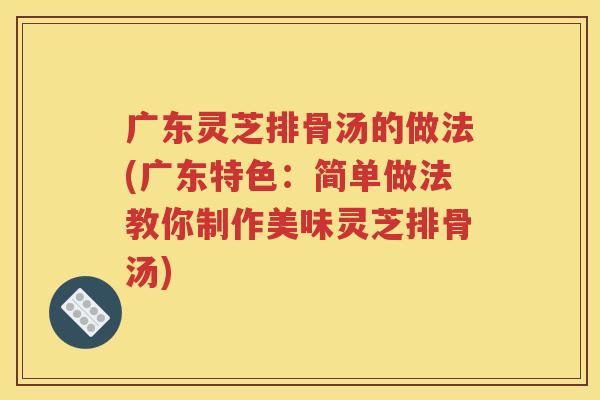 广东灵芝排骨汤的做法(广东特色：简单做法教你制作美味灵芝排骨汤)
