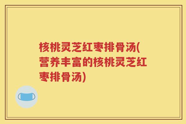 核桃灵芝红枣排骨汤(营养丰富的核桃灵芝红枣排骨汤)