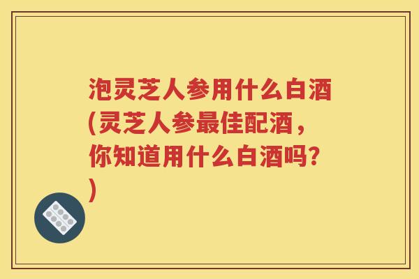 泡灵芝人参用什么白酒(灵芝人参最佳配酒，你知道用什么白酒吗？)