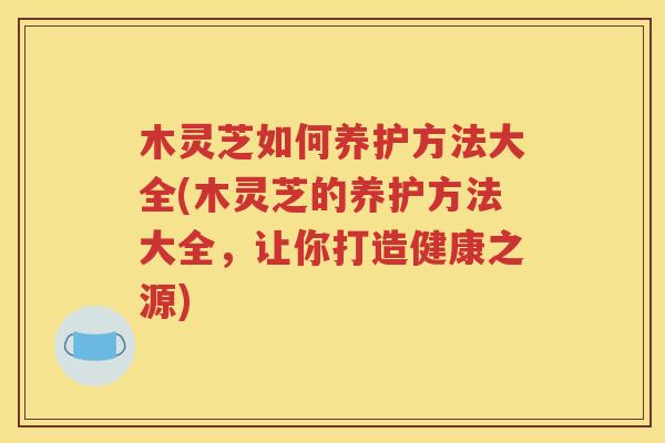 木灵芝如何养护方法大全(木灵芝的养护方法大全，让你打造健康之源)